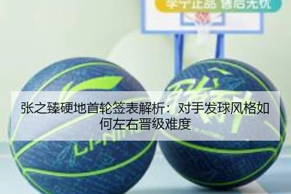 张之臻硬地首轮签表解析:对手发球风格如何左右晋级难度