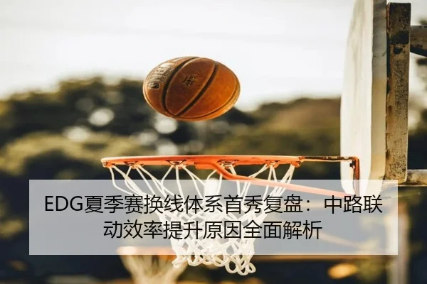 EDG夏季赛换线体系首秀复盘:中路联动效率提升原因全面解析 - XINGKONGSPORTS